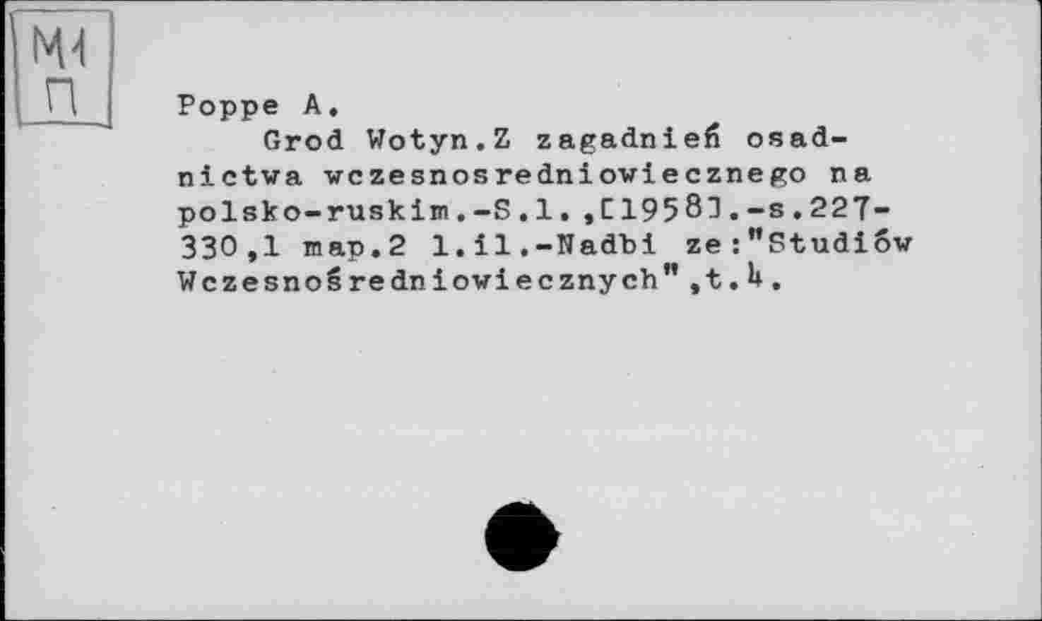 ﻿Poppe A.
Grod Wotyn.Z zagadniefî osad-nictwa wczesnosredniowiecznego na polsko-ruskim.-S.l,,C19581.-s.227-330,1 map.2 l.il.-Nadbi ze:"Studiov WczesnoSredniowiecznych”,t.U.